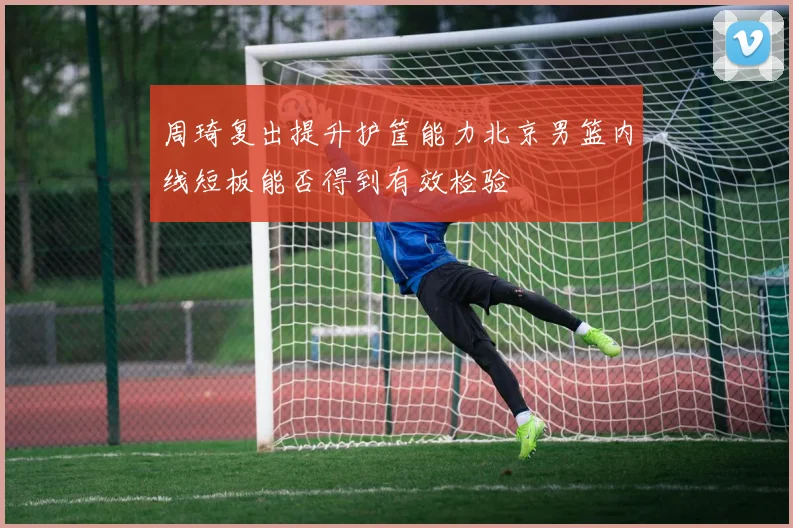 周琦复出提升护筐能力北京男篮内线短板能否得到有效检验