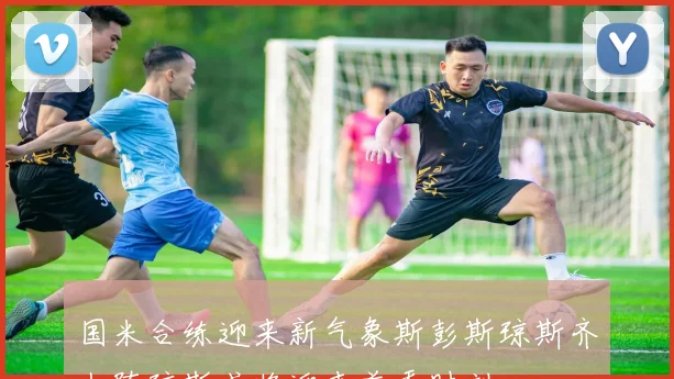 国米合练迎来新气象斯彭斯琼斯齐上阵琼斯或将迎来首秀时刻