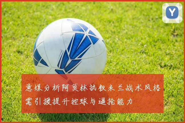 意媒分析阿莫林执教米兰战术风格需引援提升控球与逼抢能力