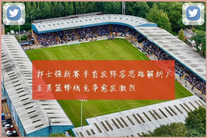 郭士强新赛季首发阵容思路解析广东男篮锋线竞争愈发激烈