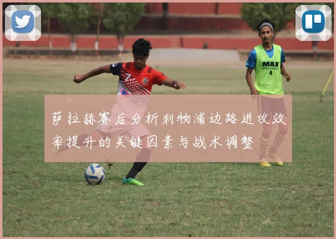 萨拉赫赛后分析利物浦边路进攻效率提升的关键因素与战术调整