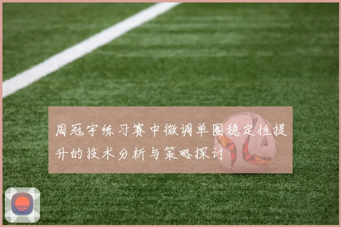 周冠宇练习赛中微调单圈稳定性提升的技术分析与策略探讨