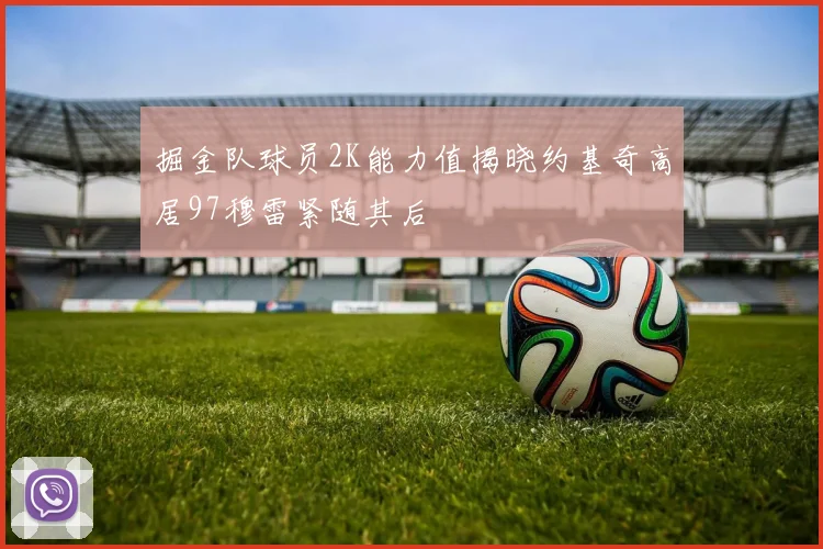 掘金队球员2K能力值揭晓约基奇高居97穆雷紧随其后