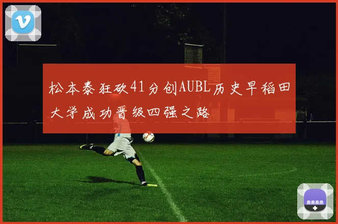 松本泰狂砍41分创AUBL历史早稻田大学成功晋级四强之路