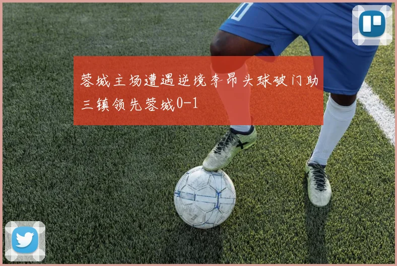 蓉城主场遭遇逆境李昂头球破门助三镇领先蓉城0-1